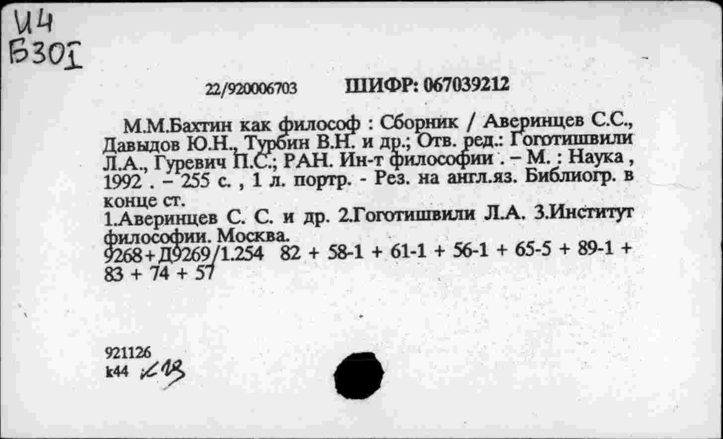 ﻿
22/920006703 ШИФР: 067039212
М.М.Бахтин как философ : Сборник / Аверинцев С.С., Давыдов Ю.Н., Турбин В.Н. и др.; Отв. ред.: Гоготишвили Л.А., Гуревич П.С; РАН. Ин-т философии . - М.: Наука , 1992 . - 255 с. , 1 л. портр. - Рез. на англ.яз. Библиогр. в конце ст.
1.Аверинцев С. С. и др. 2.Гоготишвили Л.А. З.Институт философии. Москва.
9268 + Д9269/1.254 82 + 58-1 + 61-1 + 56-1 + 65-5 + 89-1 + 83 + 74 + 57
921126 к44 /■№>